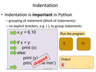 x,y = 6,10
if x < y:
print (x)
else:
print (y)
print (‘is the min’)
x y
6 10
Run the program
Output
6
Indentation
Sep-23 Programming
27
• Indentation is important in Python
– grouping of statement (block of statements)
– no explicit brackets, e.g. { }, to group statements
 