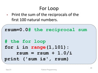 For Loop
Sep-23 Python Programming
46
• Print the sum of the reciprocals of the
first 100 natural numbers.
rsum=0.0# the reciprocal sum
# the for loop
for i in range(1,101):
rsum = rsum + 1.0/i
print ('sum is', rsum)
 