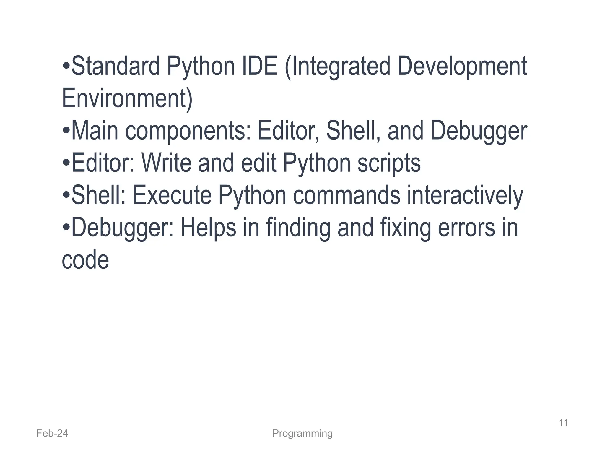 Feb-24 Programming
11
•Standard Python IDE (Integrated Development
Environment)
•Main components: Editor, Shell, and Debugger
•Editor: Write and edit Python scripts
•Shell: Execute Python commands interactively
•Debugger: Helps in finding and fixing errors in
code
 