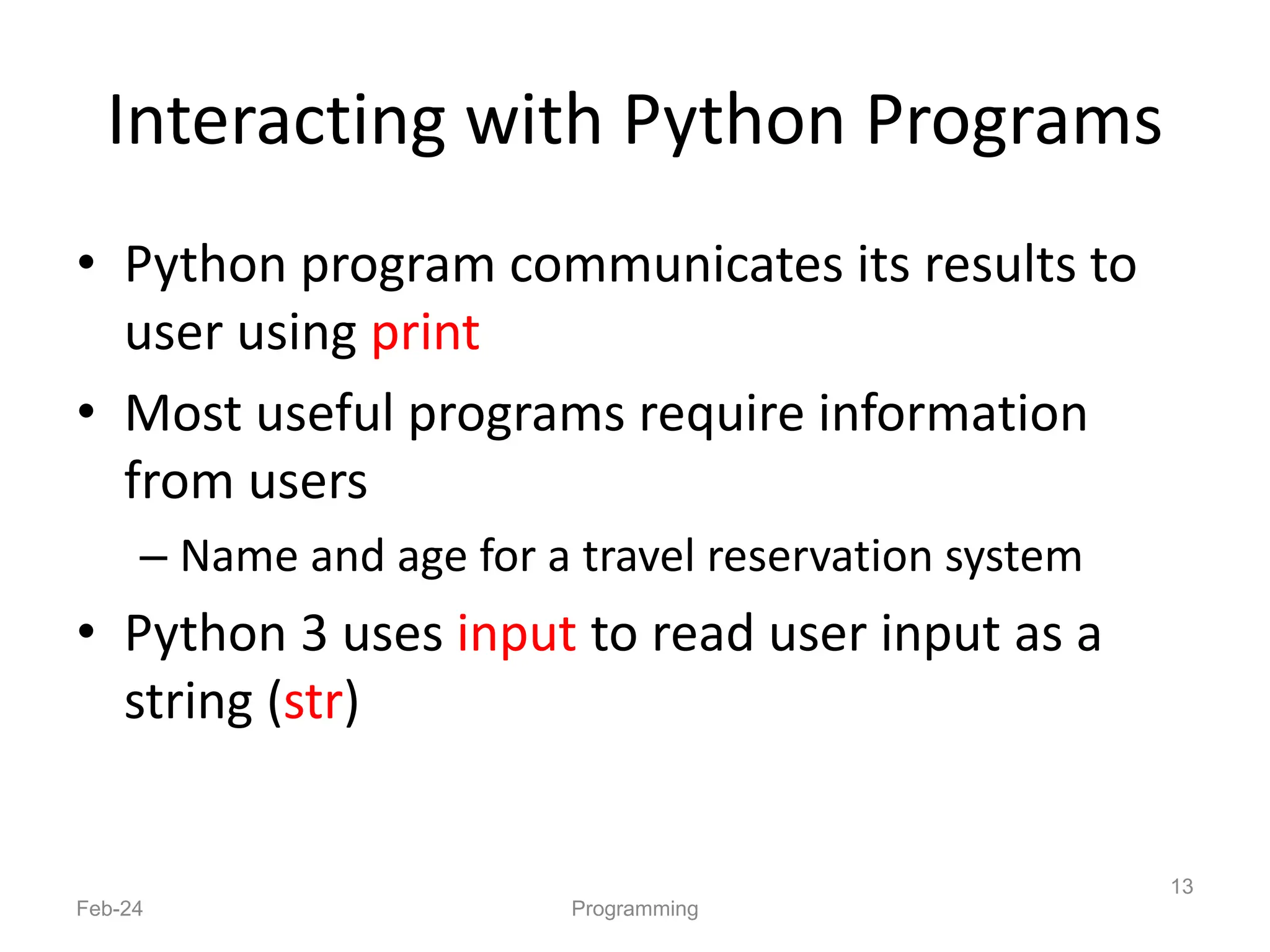 Interacting with Python Programs
• Python program communicates its results to
user using print
• Most useful programs require information
from users
– Name and age for a travel reservation system
• Python 3 uses input to read user input as a
string (str)
Feb-24 Programming
13
 