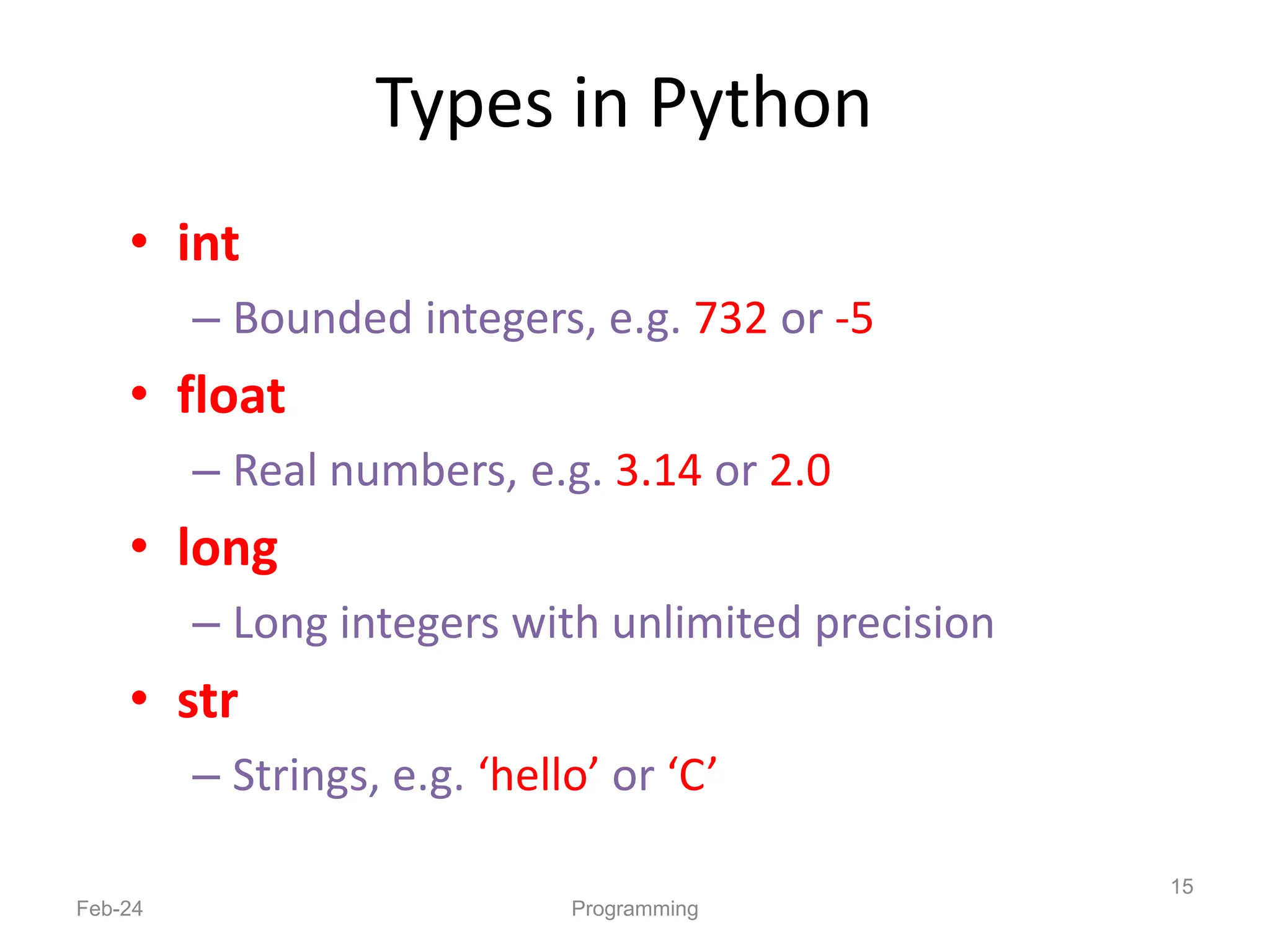 Types in Python
• int
– Bounded integers, e.g. 732 or -5
• float
– Real numbers, e.g. 3.14 or 2.0
• long
– Long integers with unlimited precision
• str
– Strings, e.g. ‘hello’ or ‘C’
Feb-24 Programming
15
 