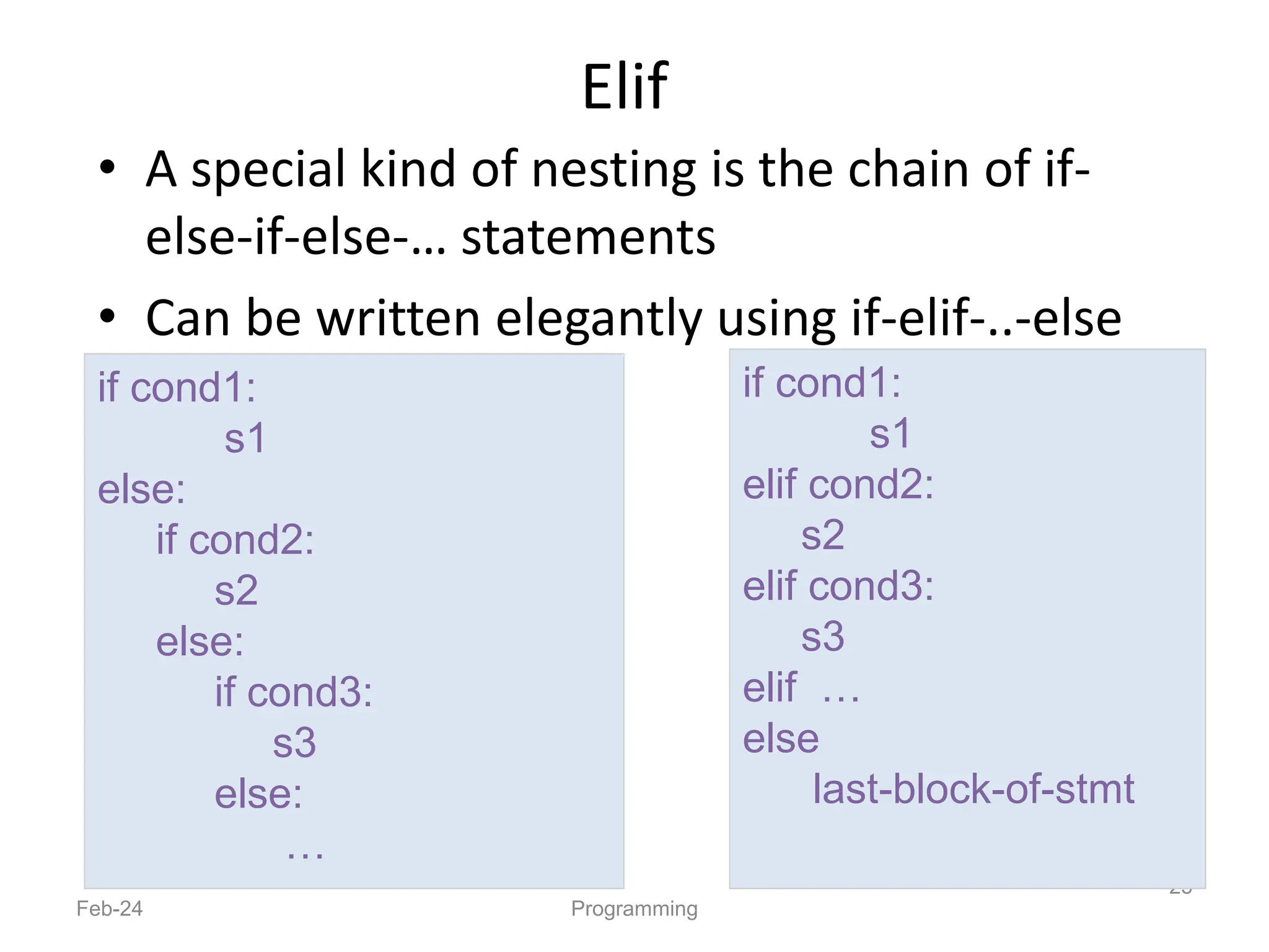 Elif
• A special kind of nesting is the chain of if-
else-if-else-… statements
• Can be written elegantly using if-elif-..-else
Feb-24 Programming
25
if cond1:
s1
elif cond2:
s2
elif cond3:
s3
elif …
else
last-block-of-stmt
if cond1:
s1
else:
if cond2:
s2
else:
if cond3:
s3
else:
…
 