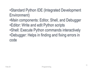 Feb-24 Programming
11
•Standard Python IDE (Integrated Development
Environment)
•Main components: Editor, Shell, and Debugger
•Editor: Write and edit Python scripts
•Shell: Execute Python commands interactively
•Debugger: Helps in finding and fixing errors in
code
 