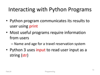 Interacting with Python Programs
• Python program communicates its results to
user using print
• Most useful programs require information
from users
– Name and age for a travel reservation system
• Python 3 uses input to read user input as a
string (str)
Feb-24 Programming
13
 