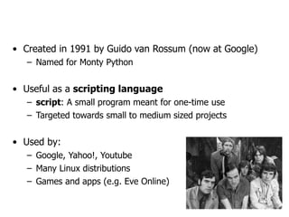 Python!
• Created in 1991 by Guido van Rossum (now at Google)
– Named for Monty Python
• Useful as a scripting language
– script: A small program meant for one-time use
– Targeted towards small to medium sized projects
• Used by:
– Google, Yahoo!, Youtube
– Many Linux distributions
– Games and apps (e.g. Eve Online)
 