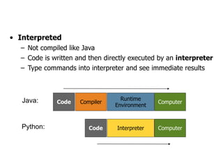 Interpreted Languages
• Interpreted
– Not compiled like Java
– Code is written and then directly executed by an interpreter
– Type commands into interpreter and see immediate results
Computer
Runtime
Environment
Compiler
Code
Java:
Computer
Interpreter
Code
Python:
 