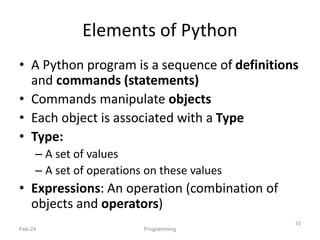 Elements of Python
• A Python program is a sequence of definitions
and commands (statements)
• Commands manipulate objects
• Each object is associated with a Type
• Type:
– A set of values
– A set of operations on these values
• Expressions: An operation (combination of
objects and operators)
Feb-24 Programming
10
 