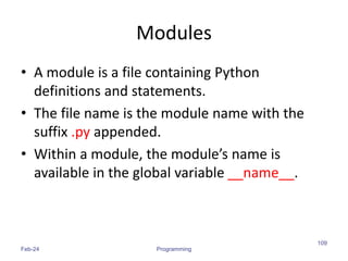 Modules
• A module is a file containing Python
definitions and statements.
• The file name is the module name with the
suffix .py appended.
• Within a module, the module’s name is
available in the global variable __name__.
Feb-24 Programming
109
 