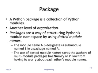 Package
• A Python package is a collection of Python
modules.
• Another level of organization.
• Packages are a way of structuring Python’s
module namespace by using dotted module
names.
– The module name A.B designates a submodule
named B in a package named A.
– The use of dotted module names saves the authors of
multi-module packages like NumPy or Pillow from
having to worry about each other’s module names.
Feb-24 Programming
116
 