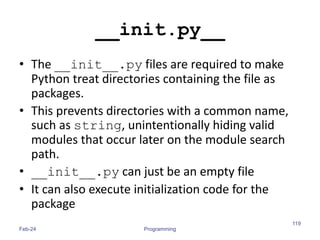 __init.py__
• The __init__.py files are required to make
Python treat directories containing the file as
packages.
• This prevents directories with a common name,
such as string, unintentionally hiding valid
modules that occur later on the module search
path.
• __init__.py can just be an empty file
• It can also execute initialization code for the
package
Feb-24 Programming
119
 