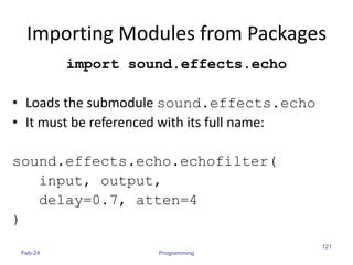 Importing Modules from Packages
import sound.effects.echo
• Loads the submodule sound.effects.echo
• It must be referenced with its full name:
sound.effects.echo.echofilter(
input, output,
delay=0.7, atten=4
)
Feb-24 Programming
121
 