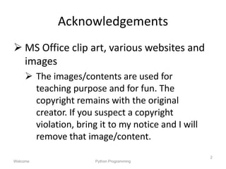 Acknowledgements
 MS Office clip art, various websites and
images
 The images/contents are used for
teaching purpose and for fun. The
copyright remains with the original
creator. If you suspect a copyright
violation, bring it to my notice and I will
remove that image/content.
Welcome Python Programming
2
 