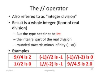 The // operator
• Also referred to as “integer division”
• Result is a whole integer (floor of real
division)
– But the type need not be int
– the integral part of the real division
– rounded towards minus infinity (−∞)
• Examples
2/12/2024 Programming
23
9//4 is 2 (-1)//2 is -1 (-1)//(-2) is 0
1//2 is 0 1//(-2) is -1 9//4.5 is 2.0
 