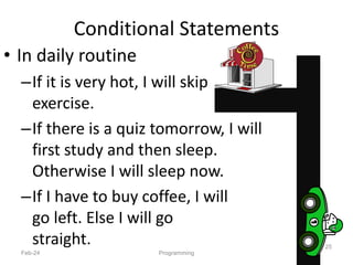 Conditional Statements
• In daily routine
–If it is very hot, I will skip
exercise.
–If there is a quiz tomorrow, I will
first study and then sleep.
Otherwise I will sleep now.
–If I have to buy coffee, I will
go left. Else I will go
straight.
Feb-24 Programming
25
 