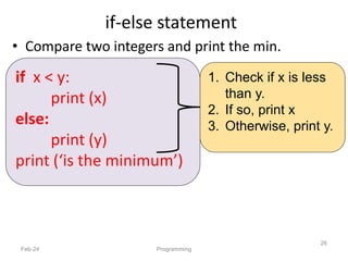 if-else statement
• Compare two integers and print the min.
Feb-24 Programming
26
1. Check if x is less
than y.
2. If so, print x
3. Otherwise, print y.
if x < y:
print (x)
else:
print (y)
print (‘is the minimum’)
 