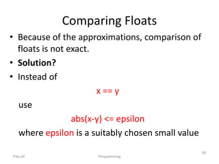• Because of the approximations, comparison of
floats is not exact.
• Solution?
• Instead of
x == y
use
abs(x-y) <= epsilon
where epsilon is a suitably chosen small value
Feb-24
39
Programming
Comparing Floats
 