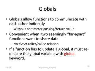 Globals
• Globals allow functions to communicate with
each other indirectly
– Without parameter passing/return value
• Convenient when two seemingly “far-apart”
functions want to share data
– No direct caller/callee relation
• If a function has to update a global, it must re-
declare the global variable with global
keyword.
Feb-24 Programming, Functions
59
 