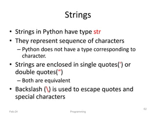 Strings
• Strings in Python have type str
• They represent sequence of characters
– Python does not have a type corresponding to
character.
• Strings are enclosed in single quotes(') or
double quotes(“)
– Both are equivalent
• Backslash () is used to escape quotes and
special characters
Feb-24 Programming
62
 