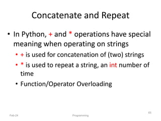 Concatenate and Repeat
• In Python, + and * operations have special
meaning when operating on strings
• + is used for concatenation of (two) strings
• * is used to repeat a string, an int number of
time
• Function/Operator Overloading
Feb-24 Programming
65
 