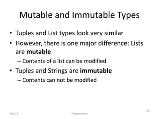 Mutable and Immutable Types
• Tuples and List types look very similar
• However, there is one major difference: Lists
are mutable
– Contents of a list can be modified
• Tuples and Strings are immutable
– Contents can not be modified
Feb-24 Programming
84
 