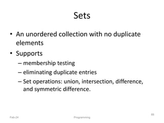 Sets
• An unordered collection with no duplicate
elements
• Supports
– membership testing
– eliminating duplicate entries
– Set operations: union, intersection, difference,
and symmetric difference.
Feb-24 Programming
88
 