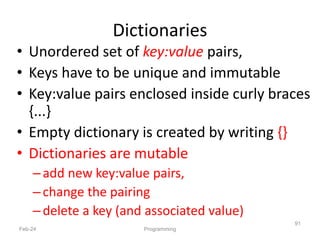Dictionaries
• Unordered set of key:value pairs,
• Keys have to be unique and immutable
• Key:value pairs enclosed inside curly braces
{...}
• Empty dictionary is created by writing {}
• Dictionaries are mutable
–add new key:value pairs,
–change the pairing
–delete a key (and associated value)
Feb-24 Programming
91
 