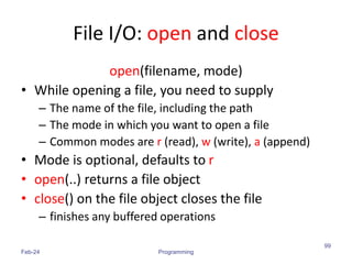 File I/O: open and close
open(filename, mode)
• While opening a file, you need to supply
– The name of the file, including the path
– The mode in which you want to open a file
– Common modes are r (read), w (write), a (append)
• Mode is optional, defaults to r
• open(..) returns a file object
• close() on the file object closes the file
– finishes any buffered operations
Feb-24 Programming
99
 