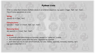 Python Lists
A list is a value that contains multiple values in an ordered sequence. e.g. spam = [‘eggs’, ‘bat’, ‘cat’, ‘mat’]
Few of many operations on a List:
Slicing:
spam[1:3] >> [‘bat’, ‘cat’]
Changing items:
spam[0] = ‘meat’ >> [‘meat’, ‘bat’, ‘cat’, ‘mat’]
Removing items:
del spam[2] >> [‘meat’, ‘bat’, ‘mat’]
Methods
• A method is the same thing as a function, except it is “called on” a value.
• The method part comes after the value, separated by a period.
• Each data type has its own set of methods, for Lists: index(), append(), remove(), insert(2, ‘rat’)
e.g. spam.index(‘bat’) >> 1
 
