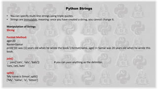 Python Strings
• You can specify multi-line strings using triple quotes.
• Strings are Immutable, meaning: once you have created a string, you cannot change it.
Manipulation of Strings
Slicing
Format Method:
age=20
Name=Samar
print(‘{0} was {1} years old when he wrote the book.’).format(name, age) >> Samar was 20 years old when he wrote this
book.
join()
', '.join(['cats', 'rats', 'bats']) # you can pass anything as the delimiter.
'cats, rats, bats’
split()
'My name is Simon'.split()
['My', 'name', 'is', 'Simon']
 