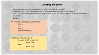 Creating functions
• Whenever you need to repeat a block of code, functions are helpful.
• The value that a function call evaluates to is called the return value of the function.
• if you use a return statement without a value (that is, just the return keyword by itself), then None is
returned.
• Syntax:
def function_name(list_of_arguments):
Line 1
……
Line n
return something
def CheckPortNumber(port):
if port > 65535 or port < 0:
return False
else:
return True
 
