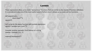 Lambda
These expressions allow us to create “anonymous” functions that are similar to the standard function definition.
It is considered to be one of the most useful tools in Python since it allows us to create ad-hoc functions.
def square(num):
return num**2
square(7)
Let’s re-write the above function with lambda expression:
square = lambda num: num**2
Consider another example: Print reverse of a string
reverse = lambda s: s[::-1]
reverse(“Anonymous”)
 