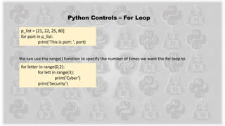 Python Controls – For Loop
We can use the range() function to specify the number of times we want the for loop to
execute.
for letter in range(0,2):
for lett in range(3):
print(‘Cyber’)
print(‘Security’)
p_list = [21, 22, 25, 80]
for port in p_list:
print(‘This is port: ’, port)
 