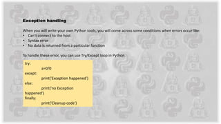 Exception handling
When you will write your own Python tools, you will come across some conditions when errors occur like:
• Can’t connect to the host
• Syntax error
• No data is returned from a particular function
To handle these error, you can use Try/Except loop in Python.
try:
a=0/0
except:
print('Exception happened')
else:
print('no Exception
happened')
finally:
print('Cleanup code')
 