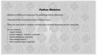 Python Modules
Modules in Python are simply any file containing Python statements.
They extend the functionality of your Python scripts.
There are many built-in modules and third party modules developed by the community.
To use a module:
• import module
• import module1, module2, moduleN
• import module as newname
• from module import *
• from module import <specific>
 