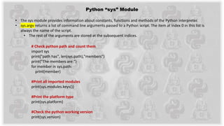 Python “sys” Module
• The sys module provides information about constants, functions and methods of the Python interpreter.
• sys.argv returns a list of command line arguments passed to a Python script. The item at index 0 in this list is
always the name of the script.
• The rest of the arguments are stored at the subsequent indices.
# Check python path and count them
import sys
print("path has", len(sys.path),"members")
print("The members are:")
for member in sys.path:
print(member)
#Print all imported modules
print(sys.modules.keys())
#Print the platform type
print(sys.platform)
#Check the python working version
print(sys.version)
 