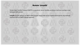 Module ‘smtplib’
Simple Mail Transfer Protocol (SMTP) is a protocol, which handles sending e-mail and routing e-mail
between mail servers.
smtplib module defines an SMTP client session object that can be used to send mail to any Internet
machine with an SMTP listener daemon.
 