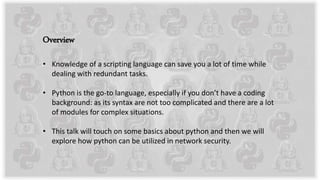 Overview
• Knowledge of a scripting language can save you a lot of time while
dealing with redundant tasks.
• Python is the go-to language, especially if you don’t have a coding
background: as its syntax are not too complicated and there are a lot
of modules for complex situations.
• This talk will touch on some basics about python and then we will
explore how python can be utilized in network security.
 