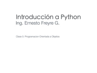 Introducción a Python
Ing. Ernesto Freyre G.
Clase 5: Programacion Orientada a Objetos
 