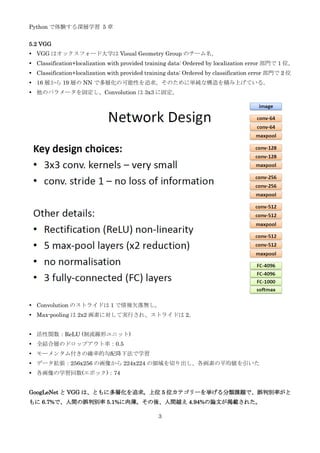 Python で体験する深層学習 5 章
3
5.2 VGG
 VGG はオックスフォード大学は Visual Geometry Group のチーム名。
 Classification+localization with provided training data: Ordered by localization error 部門で 1 位。
 Classification+localization with provided training data: Ordered by classification error 部門で 2 位
 16 層から 19 層の NN で多層化の可能性を追求。そのために単純な構造を積み上げている。
 他のパラメータを固定し、Convolution は 3x3 に固定。
 Convolution のストライドは 1 で情報欠落無し。
 Max-pooling は 2x2 画素に対して実行され、ストライドは 2。
 活性関数：ReLU (制流線形ユニット)
 全結合層のドロップアウト率：0.5
 モーメンタム付きの確率的勾配降下法で学習
 データ拡張：256x256 の画像から 224x224 の領域を切り出し、各画素の平均値を引いた
 各画像の学習回数(エポック)：74
GoogLeNet と VGG は、ともに多層化を追求。上位 5 位カテゴリーを挙げる分類課題で、誤判別率がと
もに 6.7%で、人間の誤判別率 5.1%に肉薄。その後、人間越え 4.94%の論文が掲載された。
 