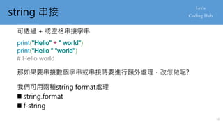 string 串接
可透過 + 或空格串接字串
print("Hello" + " world")
print("Hello " "world")
# Hello world
那如果要串接數個字串或串接時要進行額外處理，改怎做呢?
我們可用兩種string format處理
 string.format
 f-string
10
 