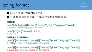 string.format
 語法："{},{}".format(v1, v2)
 "{},{}"稱為格式化字串、{}稱為格式化的位置參數
print("{} is the best {} in the {}".format("Python", "language", "world"))
# Python is the best language in the world
位置參數
print("{} * {} = {}".format(2, 3, 2*3))
# 2 * 3 = 6
位置參數指定(索引值指定)
print("{0} is the best {1} in the {2}".format("Python", "language", "world"))
# Python is the best language in the world
print("{1} is the best {2} in the {0}".format("Python", "language", "world"))
# language is the best world in the Python 11
 