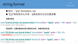 string.format
 語法："{},{}".format(v1, v2)
 "{},{}"稱為格式化字串、{}稱為格式化的位置參數
參數名指定
print("{volum} {fruit}s cost {price} dollars".format(fruit = "apple", price = 100, volum = 10))
# 10 apples cost 100 dollars
同時使用：位置參數指定(索引值指定)在前，參數名指定在後
print("{2} {fruit}s cost {price} dollars".format(fruit = "apple", price = 100, 10))
# SyntaxError: positional argument follows keyword argument
print("{0} {fruit}s cost {price} dollars".format(10, fruit = "apple", price = 100))
# 10 apples cost 100 dollars 12
 