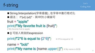 f-string
 String Interpolation(字串插值) , 在字串中進行格式化
 語法： f“{x1} {x2}”，其中f大小寫皆可
fruit = "apple"
print(f"My favorite fruit is {fruit}")
# My favorite fruit is apple
 {} 可放入有效的expression
print(f"2*6 is equal to {2*6}") # 2*6 is equal to 12
name = "bob"
print(f"My name is {name.upper()}") # My name is BOB
13
 