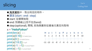 slicing
 有序資料中，取出特定的物件。
 語法 [start : end : step]
 start: 從哪開始取
 end: 到哪截止(但不包含end)
 step:(optional), 間隔, 如為負數則從最後元素反向取物
x = "HelloPython"
print(len(x)) # 11
print(x[0:10]) # HelloPytho
print(x[0:]) # HelloPython
print(x[1:6:2]) # elP
print(x[-1: :-1]) # nohtyPolleH
print(x[::-1]) # nohtyPolleH
0 1 2 3 4 5 6 7 8 9 10
-11 -10 -9 -8 -7 -6 -5 -4 -3 -2 -1
H e l l o P y t h o n
14
 