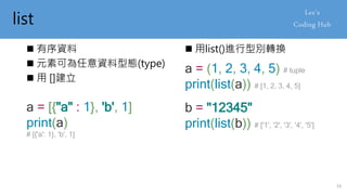 list
 有序資料
 元素可為任意資料型態(type)
 用 []建立
a = [{"a" : 1}, 'b', 1]
print(a)
# [{'a': 1}, 'b', 1]
 用list()進行型別轉換
a = (1, 2, 3, 4, 5) # tuple
print(list(a)) # [1, 2, 3, 4, 5]
b = "12345"
print(list(b)) # ['1', '2', '3', '4', '5']
16
 
