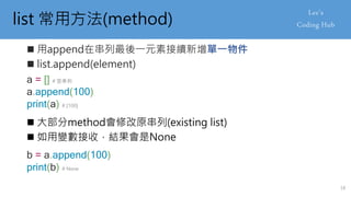 list 常用方法(method)
 用append在串列最後一元素接續新增單一物件
 list.append(element)
a = [] # 空串列
a.append(100)
print(a) # [100]
 大部分method會修改原串列(existing list)
 如用變數接收，結果會是None
b = a.append(100)
print(b) # None
18
 