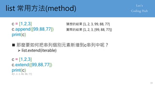 list 常用方法(method)
 那麼要如何把串列個別元素新增到c串列中呢？
 list.extend(iterable)
c = [1,2,3]
c.append([99,88,77])
print(c)
猜想的結果 [1, 2, 3, 99, 88, 77]
實際的結果 [1, 2, 3, [99, 88, 77]]
c = [1,2,3]
c.extend([99,88,77])
print(c)
#[1, 2, 3, 99, 88, 77]
19
 