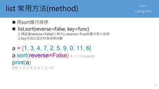 list 常用方法(method)
 用sort進行排序
 list.sort(reverse=False, key=func)
1.預設值reverse=False(小到大), reverse=True如要大到小排序
2.key可自訂函式作為排序判斷
a = [1, 3, 4, 7, 2, 5, 9, 0, 11, 6]
a.sort(reverse=False) # 亦可寫 a.sort()
print(a)
# [0, 1, 2, 3, 4, 5, 6, 7, 9, 11]
21
 