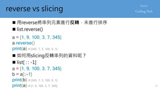 reverse vs slicing
 用reverse將串列元素進行反轉，未進行排序
 list.reverse()
a = [1, 9, 100, 3, 7, 345]
a.reverse()
print(a) # [345, 7, 3, 100, 9, 1]
 如何用slicing反轉串列的資料呢？
 list[ : : -1]
a = [1, 9, 100, 3, 7, 345]
b = a[::-1]
print(b) # [345, 7, 3, 100, 9, 1]
print(a) # [1, 9, 100, 3, 7, 345] 23
 