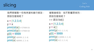 slicing
我們想複製一份有序資料進行修改，
那該怎麼做呢？
x = [1,2,3,4]
y = x
print(id(x)) # 37998120
print(id(y)) # 37998120
y[0] = 9999
print(y) #[9999, 2, 3, 4]
print(x) #[9999, 2, 3, 4]
複製後修改，如不影響原串列，
那該怎麼做呢？
>> 語法 list[:]
x = [1,2,3,4]
y = x[:]
print(y) # [1, 2, 3, 4]
y[0] = 9999
print(y) # [9999, 2, 3, 4]
print(x) # [1, 2, 3, 4]
24
 